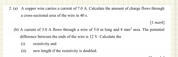 A copper wire carries a current of 7.0 A. Calculate the amount of charge flows through 
a cross-sectional area of the wire in 40 s. 
[1 mark] 
(b) A current of 3.0 A flows through a wire of 5.0 m long and 8mm^2 area. The potential 
difference between the ends of the wire is 12 V. Calculate the 
(i) resistivity and 
(ii) new length if the resistivity is doubled.