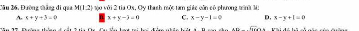 Đường thắng đi qua M(1:2) tạo với 2 tia Ox, Oy thành một tam giác cân có phương trình là:
A. x+y+3=0 x+y-3=0 C. x-y-1=0 D. x-y+1=0
ậu 17 Dhrờng tháng d cất 2 tia Qu. Ou lần lợt tại hai điệm nhân hiệt A. Bcan nha AB-sqrt(10)OA Khi đó hà cố góa của đường