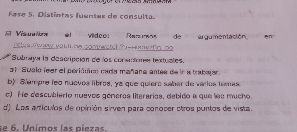 ar para proteger el medió ambiente.
Fase 5. Distintas fuentes de consulta.
Visualiza el vídeo: Recursos de argumentación, en:
https://www.youtube.com/watch?v=eisbyz0q po
Subraya la descripción de los conectores textuales.
a) Suelo leer el periódico cada mañana antes de ir a trabajar.
b) Siempre leo nuevos libros, ya que quiero saber de varios temas.
c) He descubierto nuevos géneros literarios, debido a que leo mucho.
d) Los artículos de opinión sirven para conocer otros puntos de vista.
se 6. Unimos las piezas.