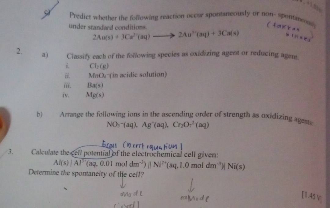 Predict whether the following reaction occur spontaneously or non- spontaneously 
under standard conditions.
2Au(s)+3Ca^(2+)(aq)to 2Au^(3+)(aq)+3Ca(s)
2. a) Classify each of the following species as oxidizing agent or reducing agent. 
i. Cl_2(g)
ii. MnO (in acidic solution) 
iii. Ba(s)
iv. Mg(s)
b) Arrange the following ions in the ascending order of strength as oxidizing agents
NO_3-(aq), Ag^+(aq), Cr_2O_7^((2-)(aq)
3. Calculate the cell potential of the electrochemical cell given:
Al(s)|Al^3+)(aq,0.01moldm^(-3))||Ni^(2+)(aq,1.0moldm^(-3))|Ni(s)
Determine the spontaneity of the cell? 
[1.45 V]