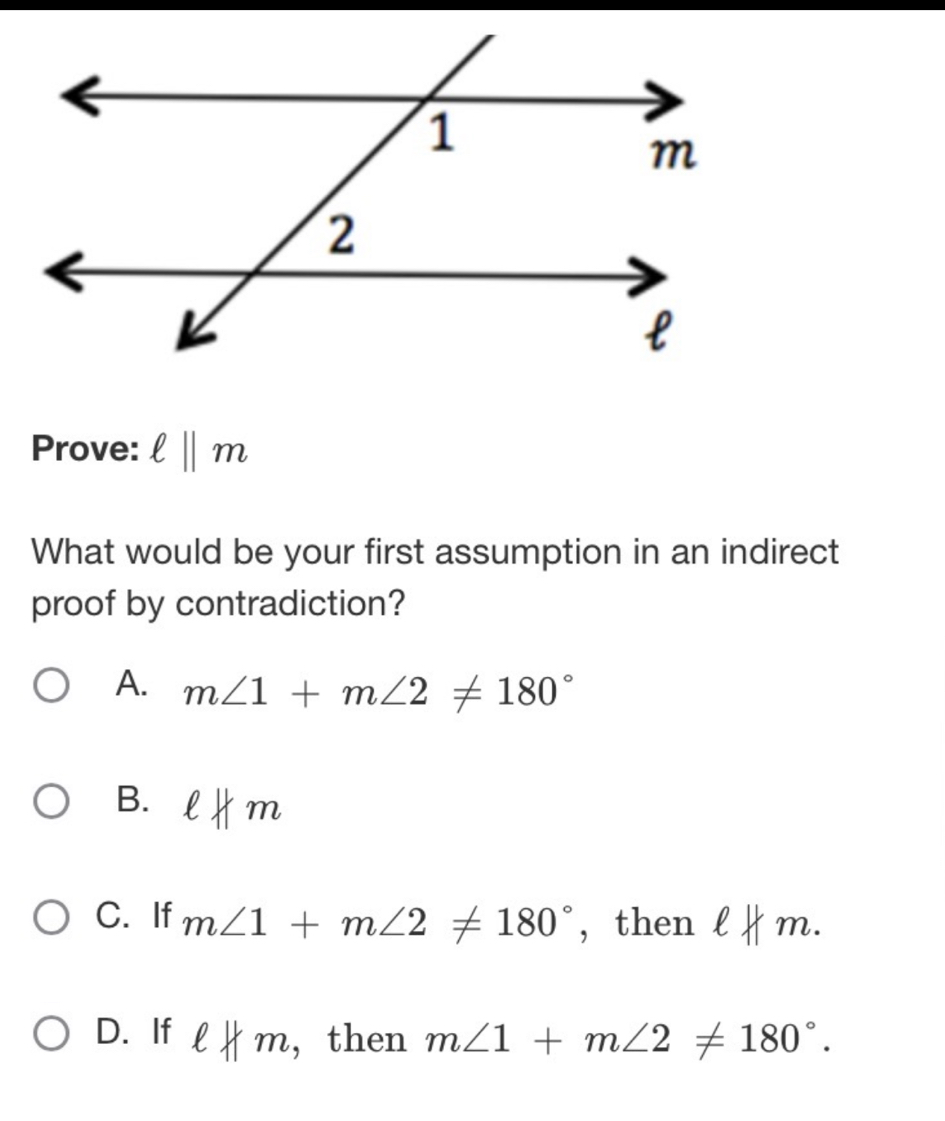 Prove: ell ||m
What would be your first assumption in an indirect
proof by contradiction?
A. m∠ 1+m∠ 2!= 180°
B. eHm
C. If m∠ 1+m∠ 2!= 180° , then lkm.
D. If eHm , then m∠ 1+m∠ 2!= 180°.