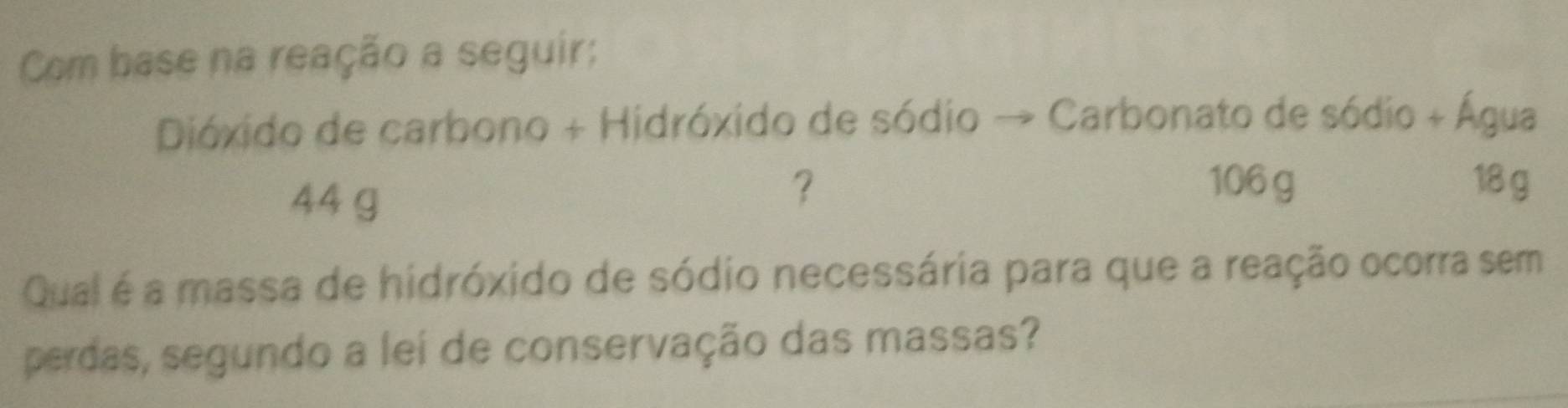 Com base na reação a seguir; 
Dióxido de carbono + Hidróxido de sódio → + Carbonato de sódio + Água
44 g
? 106 g 18 g
Qual é a massa de hidróxido de sódio necessária para que a reação ocorra sem 
perdas, segundo a lei de conservação das massas?