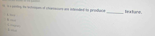 est answer for the question.
19. In a painting, the techniques of chiaroscuro are intended to produce _texture.
A. literal
B. visual
C. imaginary
D. virtual