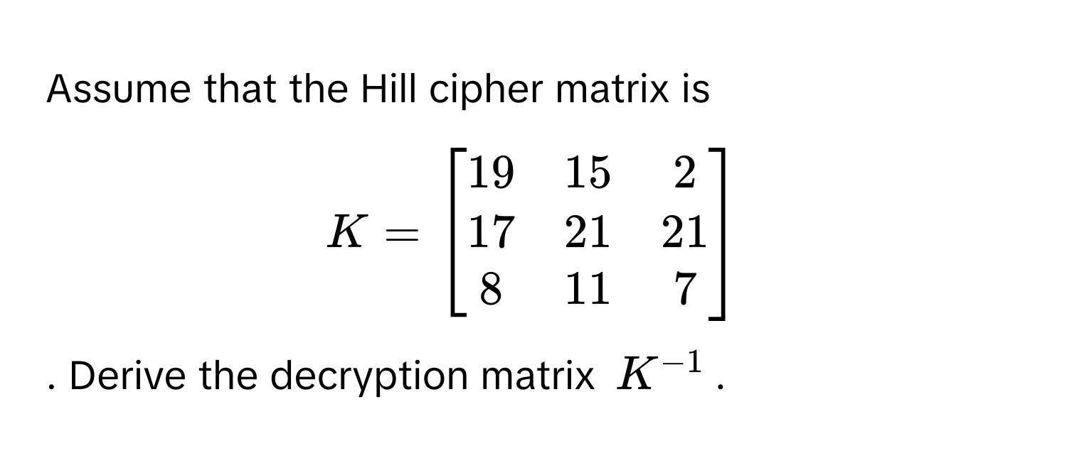 Assume that the Hill cipher matrix is
$K = beginbmatrix 19 & 15 & 2  17 & 21 & 21  8 & 11 & 7 endbmatrix$. Derive the decryption matrix $K^(-1)$.