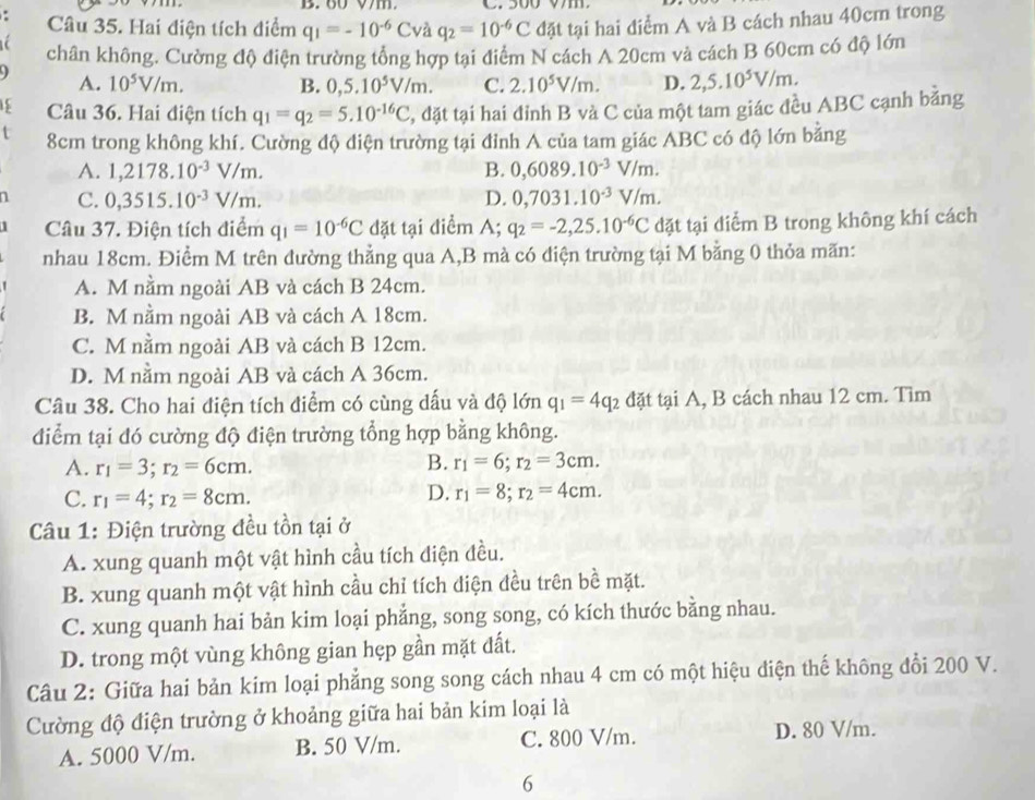 Vm.
Câu 35. Hai điện tích điểm q_1=-10^(-6)Cvaq_2=10^(-6)C đặt tại hai điểm A và B cách nhau 40cm trong
a chân không. Cường độ điện trường tổng hợp tại điểm N cách A 20cm và cách B 60cm có độ lớn
A. 10^5V/m. B. 0,5.10^5V/m. C. 2.10^5V/m. D. 2,5.10^5V/m.
15 Câu 36. Hai điện tích q_1=q_2=5.10^(-16)C , đặt tại hai đỉnh B và C của một tam giác đều ABC cạnh bằng
8cm trong không khí. Cường độ điện trường tại đỉnh A của tam giác ABC có độ lớn bằng
A. 1,2178.10^(-3)V/m. B. 0,6089.10^(-3)V/m.
1 C. 0,3515.10^(-3)V/m. D. 0,7031.10^(-3)V/m.
Câu 37. Điện tích điểm q_1=10^(-6)C đặt tại điểm A; q_2=-2,25.10^(-6)C dặt tại diểm B trong không khí cách
nhau 18cm. Điểm M trên đường thẳng qua A,B mà có điện trường tại M bằng 0 thỏa mãn:
A. M nằm ngoài AB và cách B 24cm.
B. M nằm ngoài AB và cách A 18cm.
C. M nằm ngoài AB và cách B 12cm.
D. M nằm ngoài AB và cách A 36cm.
Câu 38. Cho hai điện tích điểm có cùng dấu và độ lớn q_1=4q_2 đặt tại A, B cách nhau 12 cm. Tìm
điểm tại đó cường độ điện trường tổng hợp bằng không.
A. r_1=3;r_2=6cm. B. r_1=6;r_2=3cm.
D.
C. r_1=4;r_2=8cm. r_1=8;r_2=4cm.
Câu 1: Điện trường đều tồn tại ở
A. xung quanh một vật hình cầu tích điện đều.
B. xung quanh một vật hình cầu chỉ tích điện đều trên bề mặt.
C. xung quanh hai bản kim loại phẳng, song song, có kích thước bằng nhau.
D. trong một vùng không gian hẹp gần mặt đất.
Câu 2: Giữa hai bản kim loại phẳng song song cách nhau 4 cm có một hiệu điện thế không đổi 200 V.
Cường độ điện trường ở khoảng giữa hai bản kim loại là
A. 5000 V/m. B. 50 V/m. C. 800 V/m.
D. 80 V/m.
6