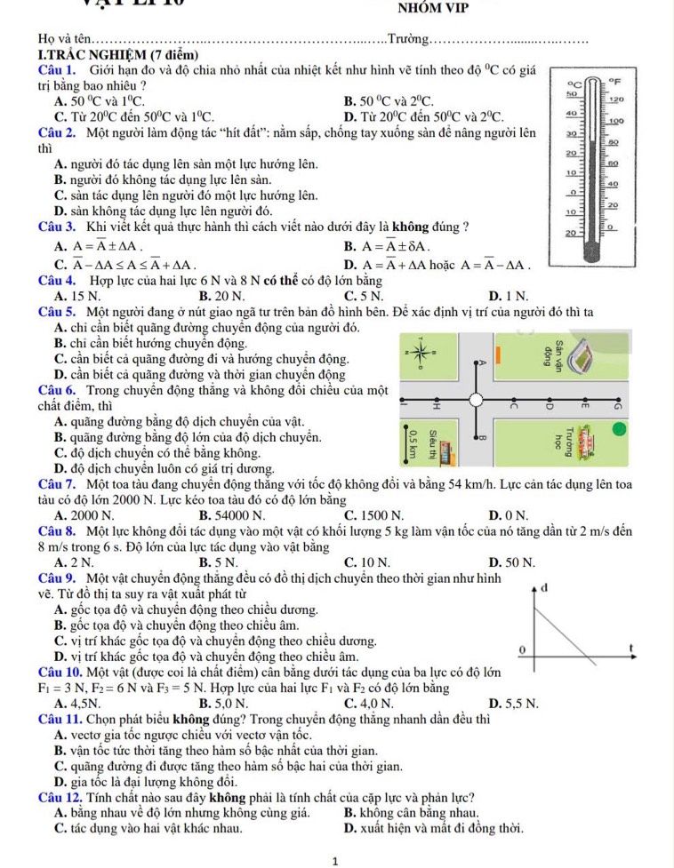 NHÓM VIP
Ho và tên _  Trường_
I.TRẢC NGHIỆM (7 điểm)
Câu 1. Giới hạn đo và độ chia nhỏ nhất của nhiệt kết như hình vẽ tính theo dhat o^(oC có giá
trị bằng bao nhiêu ? ◦C °F 120
A. 50^circ)C và 1°C. B. 50°C và 2^0C.
50
C. Từ 20°C đến 50°C và 1°C. D. Từ 20°C đến 50°C và 2°C. 40
Câu 2. Một người làm động tác “hít đất”: nằm sắp, chống tay xuống sàn đề nâng người lên 4º 100
thì
20
10 :
80
A. người đó tác dụng lên sản một lực hướng lên. 60
B. người đó không tác dụng lực lên sản.
40
C. sản tác dụng lên người đó một lực hướng lên.
D. sản không tác dụng lực lên người đó. 10 : 20
Câu 3. Khi viết kết quả thực hành thì cách viết nào dưới đây là không đúng ? 0
20
A. A=overline A± △ A. B. A=overline A± delta A.
C. overline A-△ A≤ A≤ overline A+△ A. D. A=overline A+△ A hoặc A=overline A-△ A.
Câu 4. Hợp lực của hai lực 6 N và 8 N có thể có độ lớn bằng
A. 15 N. B. 20 N. C. 5 N. D. 1 N.
Câu 5. Một người đang ở nút giao ngã tư trên bản đồ hình bên. Để xác định vị trí của người đó thì ta
A. chi cần biết quãng đường chuyển động của người đó.
B. chi cần biết hướng chuyển động.
C. cần biết cả quãng đường đi và hướng chuyển động.
D. cần biết cả quãng đường và thời gian chuyển động
Câu 6. Trong chuyển động thăng và không đổi chiều của m
chất điểm, thì
A. quãng đường bằng độ dịch chuyển của vật.
B. quãng đường bằng độ lớn của độ dịch chuyển.
C. độ dịch chuyển có thể bằng không.
D. độ dịch chuyển luôn có giá trị dương.
Câu 7. Một toa tàu đang chuyển động thăng với tốc độ không đổi và bằng 54 km/h. Lực cản tác dụng lên toa
tàu có độ lớn 2000 N. Lực kéo toa tàu đó có độ lớn bằng
A. 2000 N. B. 54000 N. C. 1500 N. D. 0 N.
Câu 8. Một lực không đổi tác dụng vào một vật có khối lượng 5 kg làm vận tốc của nó tăng dần từ 2 m/s đến
8 m/s trong 6 s. Độ lớn của lực tác dụng vào vật bằng
A. 2 N. B. 5 N. C. 10 N. D. 50 N.
Câu 9. Một vật chuyển động thắng đều có đồ thị dịch chuyển theo thời gian như hình
vẽ. Từ đồ thị ta suy ra vật xuất phát từ
A. gốc tọa độ và chuyền động theo chiều dương.
B. gốc tọa độ và chuyển động theo chiều âm.
C. vị trí khác gốc tọa độ và chuyển động theo chiều dương.
D. vị trí khác gốc tọa độ và chuyển động theo chiều âm.
Câu 10. Một vật (được coi là chất điểm) cân bằng dưới tác dụng của ba lực có độ lớn
F_1=3N,F_2=6N và F_3=5N. Hợp lực của hai lực F_1 và F_2 có độ lớn bằng
A. 4,5N. B. 5,0 N. C. 4,0 N. D. 5,5 N.
Câu 11. Chọn phát biểu không đúng? Trong chuyển động thắng nhanh dần đều thì
A. vectơ gia tốc ngược chiều với vectơ vận tốc.
B. vận tốc tức thời tăng theo hàm số bậc nhất của thời gian.
C. quãng đường đi được tăng theo hàm số bậc hai của thời gian.
D. gia tốc là đại lượng không đổi.
Câu 12, Tính chất nào sau đây không phải là tính chất của cặp lực và phản lực?
A. bằng nhau về độ lớn những không cùng giá. B. không cân bằng nhau.
C. tác dụng vào hai vật khác nhau. D. xuất hiện và mất đi đồng thời.
1
