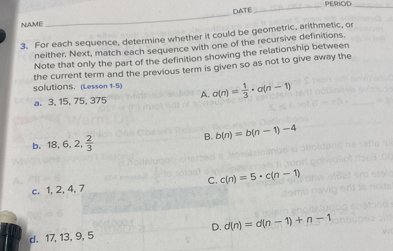 PERIOD_
DATE
NAME
3. For each sequence, determine whether it could be geometric, arithmetic, or
_
neither. Next, match each sequence with one of the recursive definitions.
Note that only the part of the definition showing the relationship between
the current term and the previous term is given so as not to give away the
solutionS. (Lesson 1-5)
a. 3, 15, 75, 375
A. a(n)= 1/3 · a(n-1)
B.
b. 18, 6, 2,  2/3  b(n)=b(n-1)-4
C. c(n)=5· c(n-1)
c. 1, 2, 4, 7
D. d(n)=d(n-1)+n-1
d. 17, 13, 9, 5