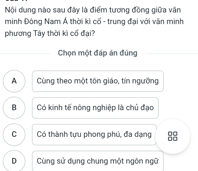 Nội dung nào sau đây là điểm tương đồng giữa văn
minh Đông Nam Á thời kì cổ - trung đại với văn minh
phương Tây thời kì cổ đại?
Chọn một đáp án đúng
A Cùng theo một tôn giáo, tín ngưỡng
B Có kinh tế nông nghiệp là chủ đạo
C Có thành tựu phong phú, đa dạng
D Cùng sử dụng chung một ngôn ngữ