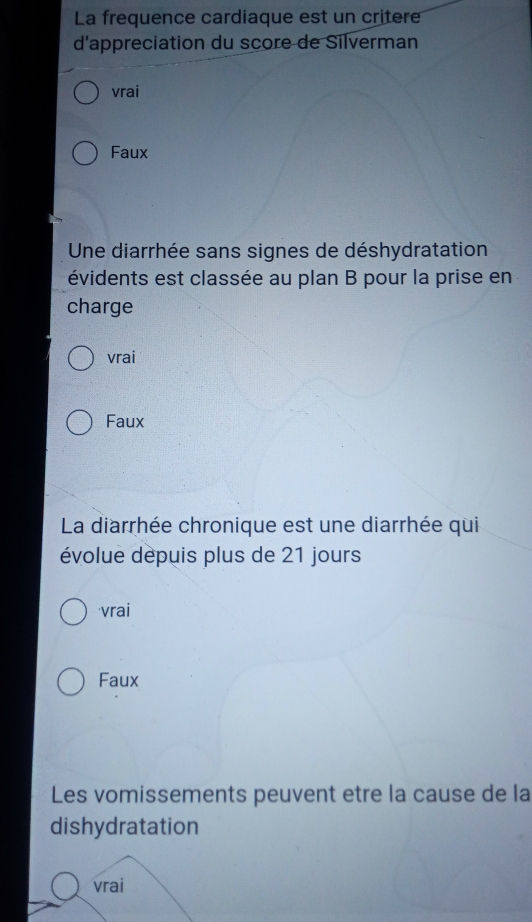 La frequence cardiaque est un critere
d'appreciation du score de Silverman
vrai
Faux
Une diarrhée sans signes de déshydratation
évidents est classée au plan B pour la prise en
charge
vrai
Faux
La diarrhée chronique est une diarrhée qui
évolue dépuis plus de 21 jours
vrai
Faux
Les vomissements peuvent etre la cause de la
dishydratation
vrai