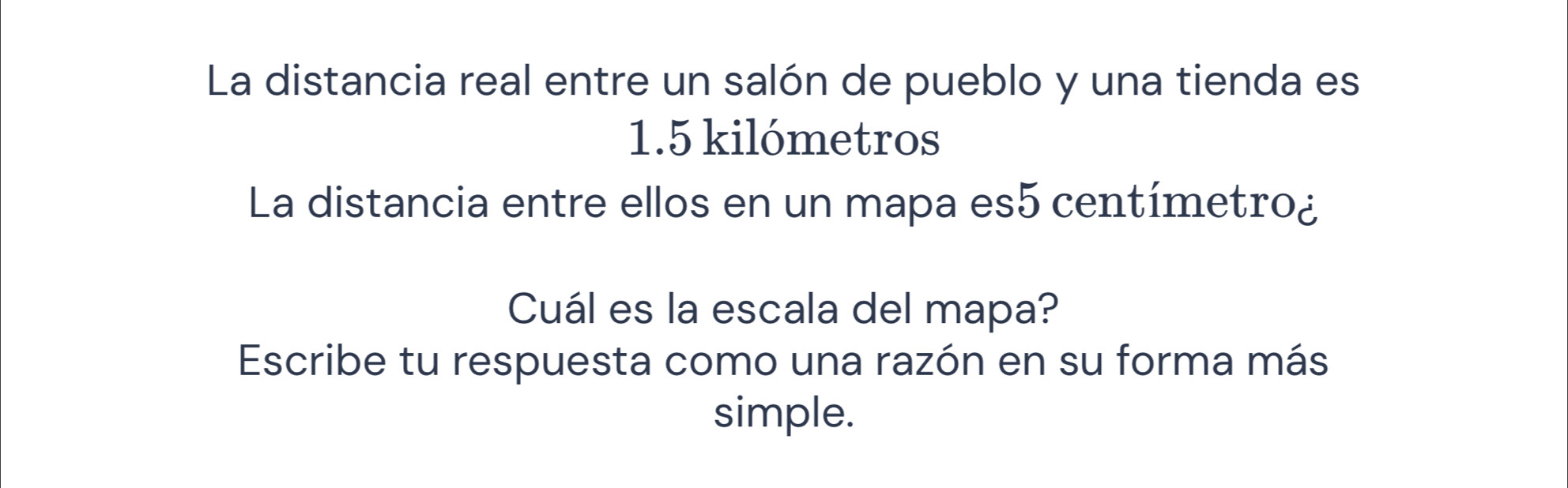 La distancia real entre un salón de pueblo y una tienda es
1.5 kilómetros
La distancia entre ellos en un mapa es5 centímetro¿ 
Cuál es la escala del mapa? 
Escribe tu respuesta como una razón en su forma más 
simple.