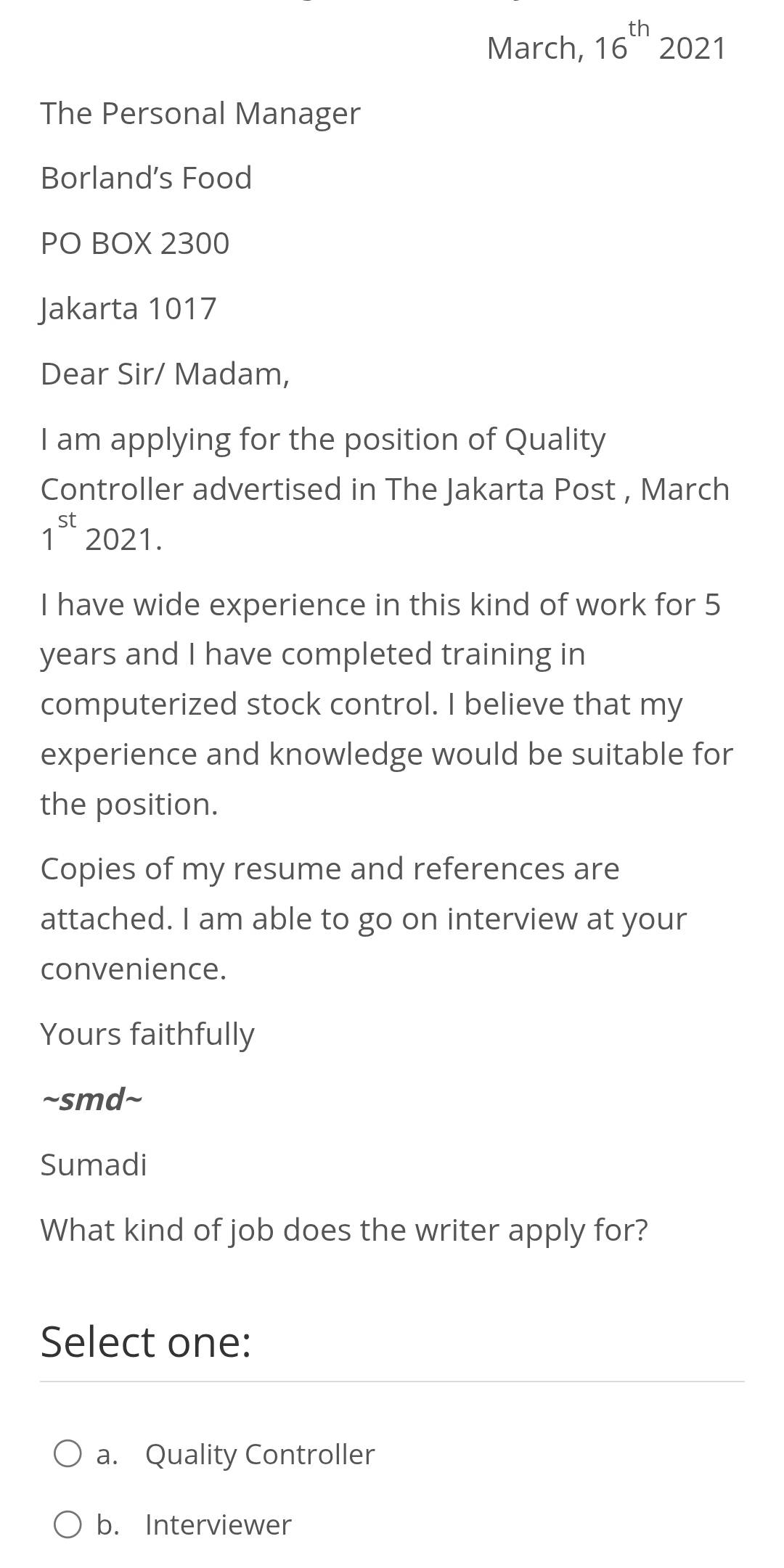 March, 16^(th)2021
The Personal Manager
Borland’s Food
PO BOX 2300
Jakarta 1017
Dear Sir/ Madam,
I am applying for the position of Quality
Controller advertised in The Jakarta Post , March
1^(st) 2021.
I have wide experience in this kind of work for 5
years and I have completed training in
computerized stock control. I believe that my
experience and knowledge would be suitable for
the position.
Copies of my resume and references are
attached. I am able to go on interview at your
convenience.
Yours faithfully
~smd~
Sumadi
What kind of job does the writer apply for?
Select one:
a. Quality Controller
b. Interviewer