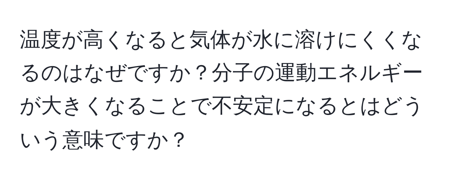 温度が高くなると気体が水に溶けにくくなるのはなぜですか？分子の運動エネルギーが大きくなることで不安定になるとはどういう意味ですか？