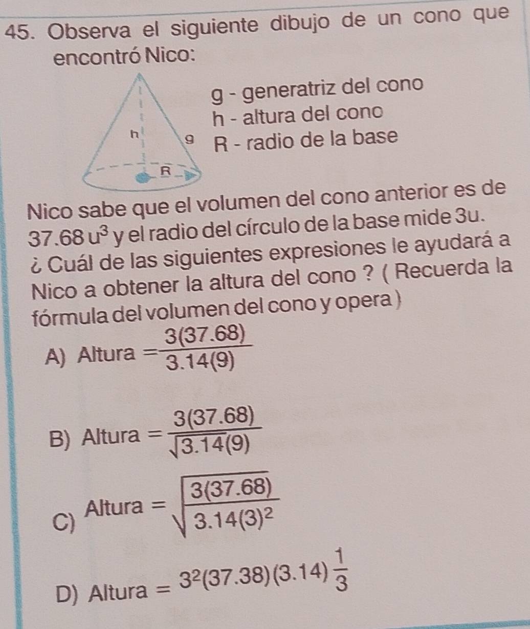 Observa el siguiente dibujo de un cono que
encontró Nico:
g - generatriz del cono
h - altura del cono
R - radio de la base
Nico sabe que el volumen del cono anterior es de
37.68u^3 y el radio del círculo de la base mide 3u.
¿ Cuál de las siguientes expresiones le ayudará a
Nico a obtener la altura del cono ? ( Recuerda la
fórmula del volumen del cono y opera )
A) Altura = (3(37.68))/3.14(9) 
B) Altura = (3(37.68))/sqrt(3.14)(9) 
C Altura
=sqrt(frac 3(37.68))3.14(3)^2
D) Altura =3^2(37.38)(3.14) 1/3 