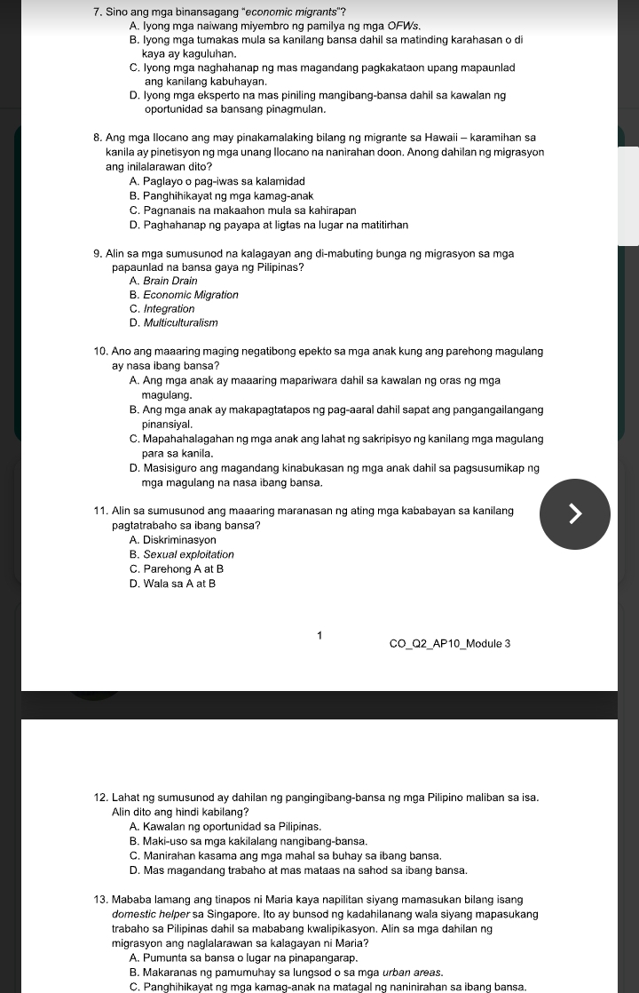 Sino ang mga binansagang "economic migrants"?
A. Iyong mga naiwang miyembro ng pamilya ng mga OFWs.
B. Iyong mga tumakas mula sa kanilang bansa dahil sa matinding karahasan o di
kaya ay kaguluhan.
C. Iyong mga naghahanap ng mas magandang pagkakataon upang mapaunlad
ang kanilang kabuhayan.
D. Iyong mga eksperto na mas piniling mangibang-bansa dahil sa kawalan ng
oportunidad sa bansang pinagmulan.
8. Ang mga Ilocano ang may pinakamalaking bilang ng migrante sa Hawaii - karamihan sa
kanila ay pinetisyon ng mga unang Ilocano na nanirahan doon. Anong dahilan ng migrasyon
ang inilalarawan dito?
A. Paglayo o pag-iwas sa kalamidad
B. Panghihikayat ng mga kamag-anak
C. Pagnanais na makaahon mula sa kahirapan
D. Paghahanap ng payapa at ligtas na lugar na matitirhan
9. Alin sa mga sumusunod na kalagayan ang di-mabuting bunga ng migrasyon sa mga
papaunlad na bansa gaya ng Pilipinas?
A. Brain Drain
B. Economic Migration
C. Integration
D. Multiculturalism
10. Ano ang maaaring maging negatibong epekto sa mga anak kung ang parehong magulang
ay nasa ibang bansa?
A. Anq mga anak ay maaaring mapariwara dahil sa kawalan ng oras ng mga
magulang.
B. Ang mga anak ay makapagtatapos ng pag-aaral dahil sapat ang pangangailangang
pinansiyal.
C. Mapahahalagahan ng mga anak ang lahat ng sakripisyo ng kanilang mga magulang
para sa kanila.
D. Masisiguro ang magandang kinabukasan ng mga anak dahil sa pagsusumikap ng
mga magulang na nasa ibang bansa.
11. Alin sa sumusunod ang maaaring maranasan ng ating mga kababayan sa kanilang
pagtatrabaho sa ibang bansa?
A. Diskriminasyon
B. Sexual exploitation
C. Parehong A at B
D. Wala sa A at B
1 CO_Q2_AP10_Module 3
12. Lahat ng sumusunod ay dahilan ng pangingibang-bansa ng mga Pilipino maliban sa isa.
Alin dito ang hindi kabilang?
A. Kawalan ng oportunidad sa Pilipinas.
B. Maki-uso sa mga kakilalang nangibang-bansa.
C. Manirahan kasama ang mga mahal sa buhay sa ibang bansa.
D. Mas magandang trabaho at mas mataas na sahod sa ibang bansa.
13. Mababa lamang ang tinapos ni Maria kaya napilitan siyang mamasukan bilang isang
domestic helper sa Singapore. Ito ay bunsod ng kadahilanang wala siyang mapasukang
trabaho sa Pilipinas dahil sa mababang kwalipikasyon. Alin sa mga dahilan ng
migrasyon ang naglalarawan sa kalagayan ni Maria?
A. Pumunta sa bansa o lugar na pinapangarap.
B. Makaranas ng pamumuhay sa lungsod o sa mga urban areas.
C. Panghihikayat ng mga kamag-anak na matagal ng naninirahan sa ibang bansa.