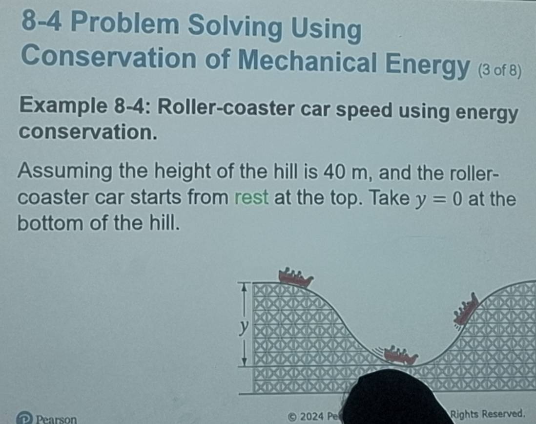 8-4 Problem Solving Using 
Conservation of Mechanical Energy (3 of 8) 
Example 8-4: Roller-coaster car speed using energy 
conservation. 
Assuming the height of the hill is 40 m, and the roller- 
coaster car starts from rest at the top. Take y=0 at the 
bottom of the hill. 
Pearson 2024 Pe