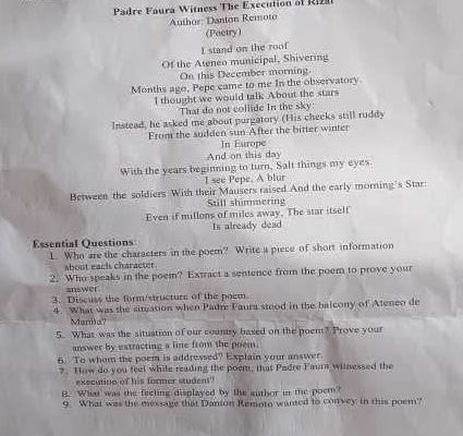 Padre Faura Witness The Execution of R 
Author: Danton Remoto 
(Poetry) 
I stand on the roof 
Of the Ateneo municipal, Shivering 
On this December morning. 
Months ago, Pepe came to me In the observatory 
I thought we would talk About the stars 
That do not collide In the sky: 
Instead, he asked me about purgatory (His checks still ruddy 
From the sudden sun After the bitter winter 
In Europe 
And on this day 
With the years beginning to turn, Salt things my eyes 
I see Pepe, A blur 
Between the soldiers With their Mausers raised And the early morning's Star: 
Still shimmering 
Even if millons of miles away. The star itself 
Is already dead 
Essential Questions 
1. Who are the characters in the poem? Write a piece of short information 
about eacls character 
2. Who speaks in the poem? Extract a sentence from the poem to prove your 
answer 
3. Discuss the form/structure of the poem. 
4. What was the situation when Padre Faura stood in the balcony of Ateneo de 
Manila? 
5. What was the situation of our country based on the poem? Prove your 
answer by estracting a line from the poem. 
6. To whom the poem is addressed? Explain your answer. 
?. How do you feel while reading the poem, that Padre Faura witnessed the 
execution of his former student 
B. What was the feeling displayed by the author in the poem? 
9. What was the message that Danton Kemota wanted to convey in this poem?