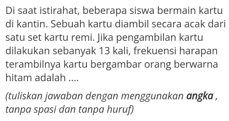 Di saat istirahat, beberapa siswa bermain kartu 
di kantin. Sebuah kartu diambil secara acak dari 
satu set kartu remi. Jika pengambilan kartu 
dilakukan sebanyak 13 kali, frekuensi harapan 
terambilnya kartu bergambar orang berwarna 
hitam adalah .... 
(tuliskan jawaban dengan menggunakan angka , 
tanpa spasi dan tanpa huruf)