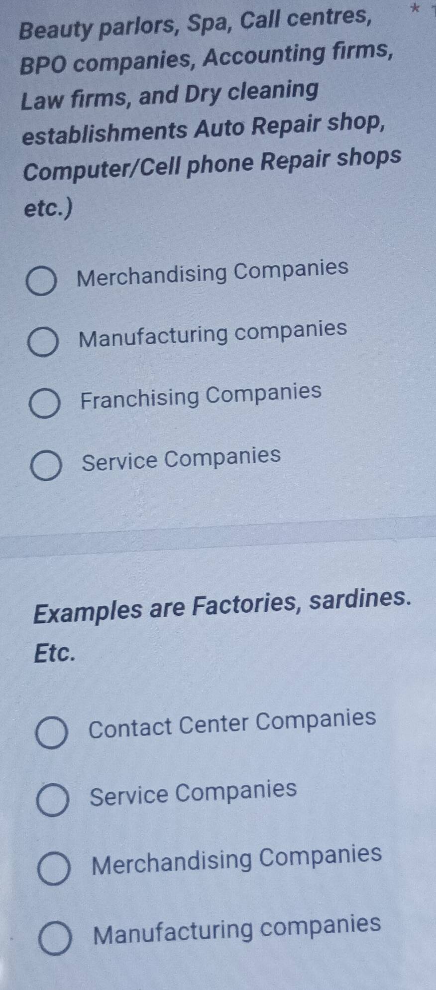 Beauty parlors, Spa, Call centres, *
BPO companies, Accounting firms,
Law firms, and Dry cleaning
establishments Auto Repair shop,
Computer/Cell phone Repair shops
etc.)
Merchandising Companies
Manufacturing companies
Franchising Companies
Service Companies
Examples are Factories, sardines.
Etc.
Contact Center Companies
Service Companies
Merchandising Companies
Manufacturing companies