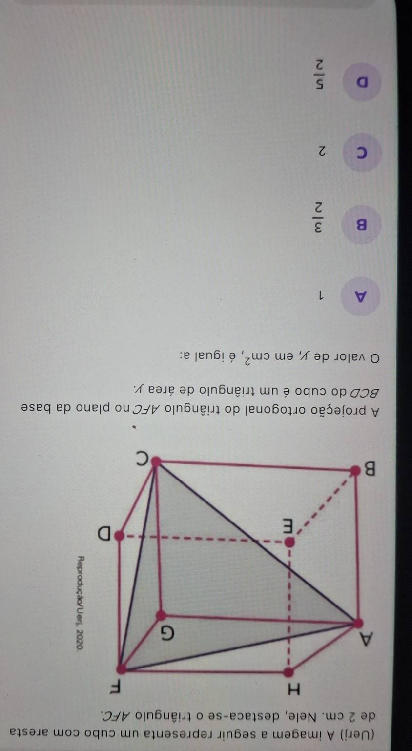 (Uerj) A imagem a seguir representa um cubo com aresta
de 2 cm. Nele, destaca-se o triângulo AFC.
A projeção ortogonal do triângulo AFC no plano da base
BCD do cubo é um triângulo de área y.
O valor de y, em cm^2 , é igual a:
A 1
B  3/2 
C ₹2
D  5/2 