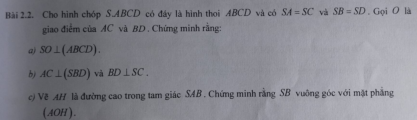 Cho hình chóp S. ABCD có đáy là hình thoi ABCD và có SA=SC và SB=SD. Gọi O là 
giao điểm của AC và BD. Chứng minh rằng: 
a) SO⊥ (ABCD). 
b) AC⊥ (SBD) và BD⊥ SC. 
c) Vẽ AH là đường cao trong tam giác SAB. Chứng minh rằng SB vuông góc với mặt phẳng 
(AOH ).