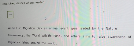 Insert two dashes where needed. 
World Fish Migration Day an annual event spearheaded by the Nature 
Conservancy, the World Wildlife Fund, and others aims to raise awareness of 
migratory fishes around the world .