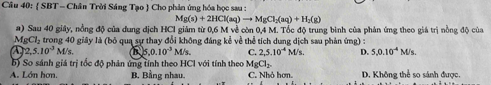  SBT - Chân Trời Sáng Tạo  Cho phản ứng hóa học sau :
Mg(s)+2HCl(aq)to MgCl_2(aq)+H_2(g)
a) Sau 40 giây, nồng độ của dung dịch HCl giảm từ 0,6 M về còn 0,4 M. Tốc độ trung bình của phản ứng theo giá trị nồng độ của
M gCl_2 trong 40 giây là (bỏ qua sự thay đổi không đáng kể về thể tích dung dịch sau phản ứng) :
A 2,5.10^(-3) M/s B 5, 0.10^(-3)M/s. C. 2, 5.10^(-4)M/s. D. 5, 0.10^(-4)M/s. 
b) So sánh giá trị tốc độ phản ứng tính theo HCl với tính theo MgCl_2.
A. Lớn hơn. B. Bằng nhau. C. Nhỏ hơn. D. Không thể so sánh được.