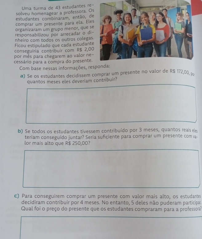 Uma turma de 43 estudantes re- 
solveu homenagear a professora. O 
estudantes combinaram, então, de 
comprar um presente para ela. Ele 
organizaram um grupo menor, que s 
responsabilizou por arrecadar o di 
nheiro com todos os outros colegas 
Ficou estipulado que cada estudant 
conseguiria contribuir com R$ 2,00
por mês para chegarem ao valor ne- 
cessário para a compra do presente. 
Com base nessas informações, responda: 
a) Se os estudantes decidissem comprar um presente no valor de R$ 172,00, por 
quantos meses eles deveriam contribuir? 
b) Se todos os estudantes tivessem contribuído por 3 meses, quantos reais eles 
teriam conseguido juntar? Seria suficiente para comprar um presente com va- 
lor mais alto que R$ 250,00? 
c) Para conseguirem comprar um presente com valor mais alto, os estudantes 
decidiram contribuir por 4 meses. No entanto, 5 deles não puderam participar 
Qual foi o preço do presente que os estudantes compraram para a professora?