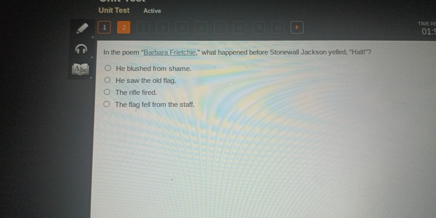 Unit Test Active
1 2
,
TIMERE
01:
In the poem “Barbara Frietchie,” what happened before Stonewall Jackson yelled, “Halt!”?
He blushed from shame.
He saw the old flag.
The rifle fired.
The flag fell from the staff.