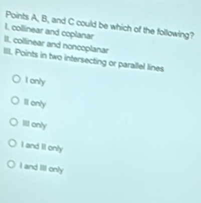 Points A, B, and C could be which of the following?
1, collinear and coplanar
II collinear and noncoplanar
III. Points in two intersecting or parallel lines
I only
Il only
Ill only
I and II only
I and Ill only