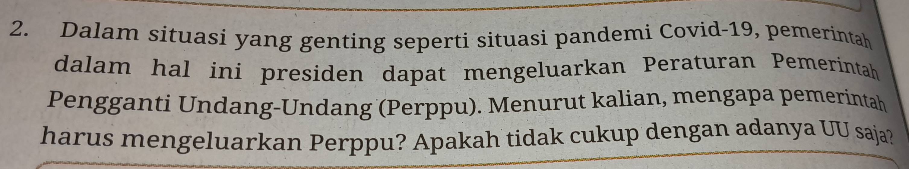 Dalam situasi yang genting seperti situasi pandemi Covid-19, pemerintah 
dalam hal ini presiden dapat mengeluarkan Peraturan Pemerintah 
Pengganti Undang-Undang (Perppu). Menurut kalian, mengapa pemerintah 
harus mengeluarkan Perppu? Apakah tidak cukup dengan adanya UU saja?