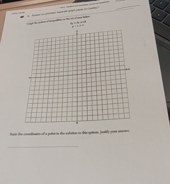 Equations and Inequalities: End-of-Unit Assessment_
_
9. Answer on provided, separate graph paper (4 Credits) *
12/3/24, 4:33 PM
Graph the system of inequalities on the set of axes below.
3y+2x≤ 15
y-x>1
State the coordinates of a point in the solution to this system. Justify your answer.
_