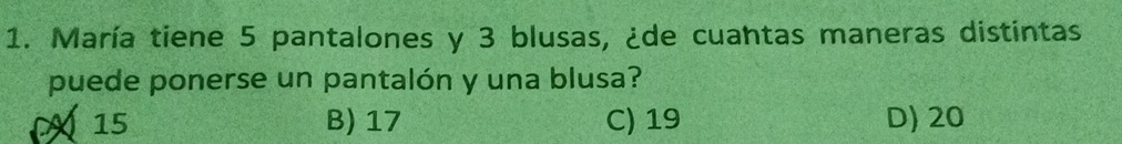 María tiene 5 pantalones y 3 blusas, ¿de cuantas maneras distintas
puede ponerse un pantalón y una blusa?
15 B) 17 C) 19 D) 20