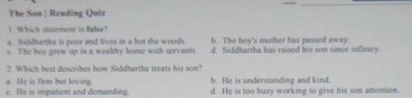 The Son | Reading Quiz
1. Which statement is false?
a. Siddhartha is poor and lives in a hut the woods. b. The boy's mother has passed away.
c. The boy grew up in a wealthy home with servants d. Siddhartha has raised his son since infancy.
2. Which best describes how Siddhartha treats his son?
a. He is firm but loving. b. He is understanding and kind.
c. He is impatient and demanding. d. He is too busy working to give his son attention.