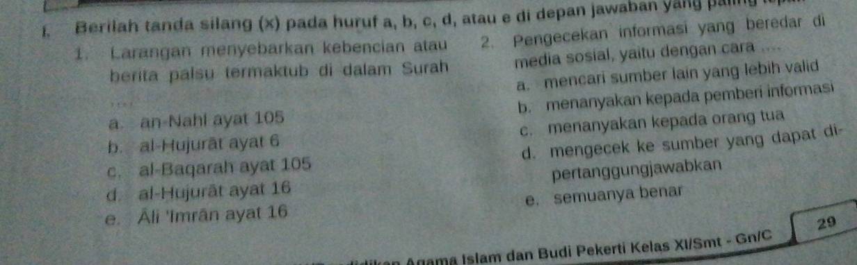 Berilah tanda silang (x) pada huruf a, b, c, d, atau e di depan jawaban yang pa
1. Larangan menyebarkan kebencian atau 2. Pengecekan informasi yang beredar di
berita palsu termaktub di dalam Surah media sosial, yaitu dengan cara ....
a. mencari sumber lain yang lebih valid
b. menanyakan kepada pemberi informasi
a an-Nahl ayat 105
b. al-Hujurāt ayat 6 c. menanyakan kepada orang tua
d. mengecek ke sumber yang dapat di-
c. al-Baqarah ayat 105
pertanggungjawabkan
d. al-Hujurāt ayat 16
e. semuanya benar
e. Åli 'Imrân ayat 16
29
Anama Islam dan Budi Pekerti Kelas XI/Smt - Gn/C