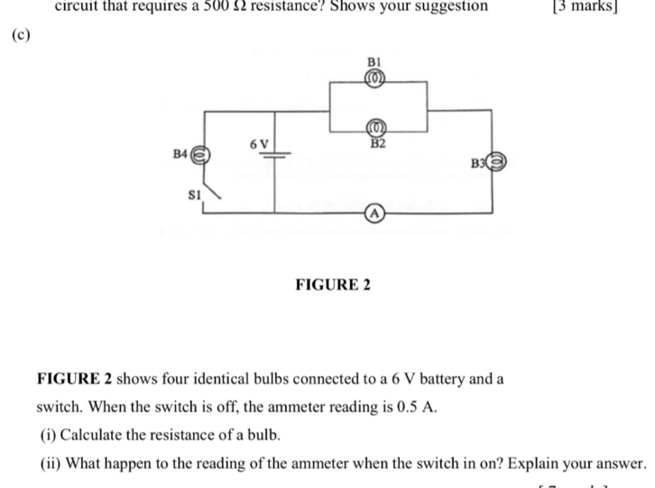 circuit that requires a 500 Ω resistance? Shows your suggestion [3 marks] 
(c) 
FIGURE 2 
FIGURE 2 shows four identical bulbs connected to a 6 V battery and a 
switch. When the switch is off, the ammeter reading is 0.5 A. 
(i) Calculate the resistance of a bulb. 
(ii) What happen to the reading of the ammeter when the switch in on? Explain your answer.