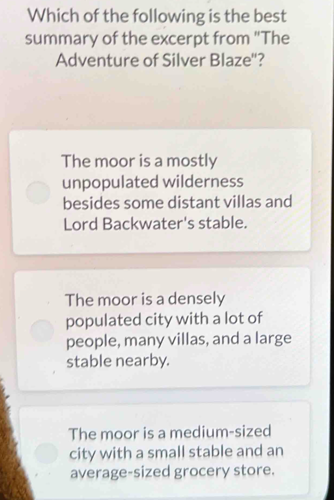 Which of the following is the best
summary of the excerpt from "The
Adventure of Silver Blaze''?
The moor is a mostly
unpopulated wilderness
besides some distant villas and
Lord Backwater's stable.
The moor is a densely
populated city with a lot of
people, many villas, and a large
stable nearby.
The moor is a medium-sized
city with a small stable and an
average-sized grocery store.