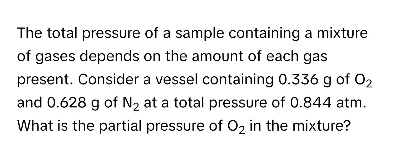 The total pressure of a sample containing a mixture of gases depends on the amount of each gas present. Consider a vessel containing 0.336 g of O2 and 0.628 g of N2 at a total pressure of 0.844 atm. What is the partial pressure of O2 in the mixture?