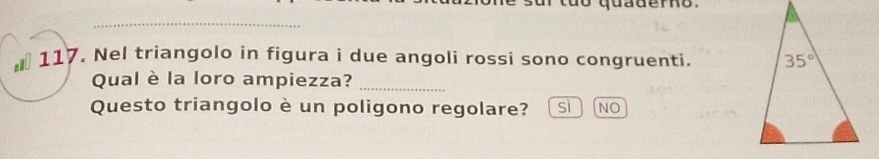 quadero 
_
* 117. Nel triangolo in figura i due angoli rossi sono congruenti. 
Qual è la loro ampiezza?_
Questo triangolo è un poligono regolare? sì NO