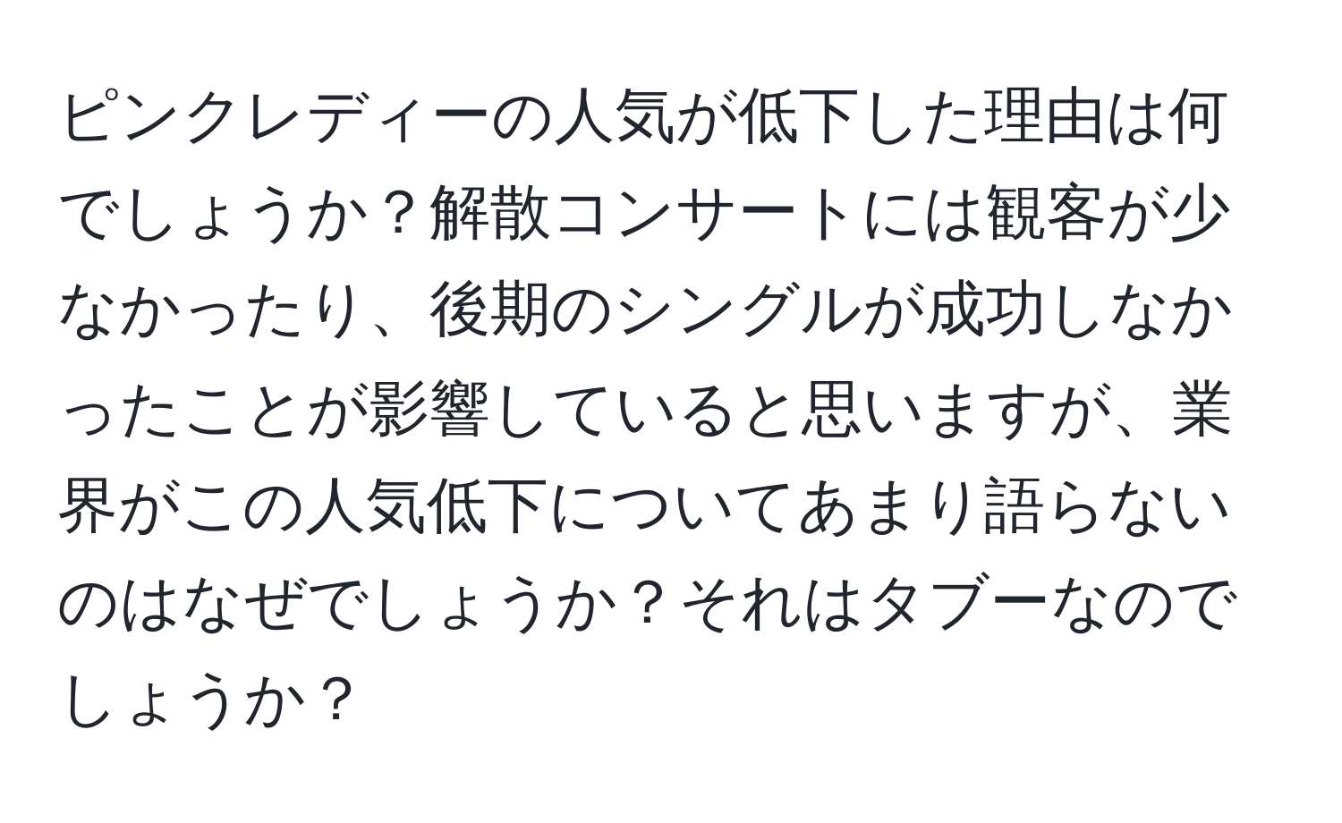 ピンクレディーの人気が低下した理由は何でしょうか？解散コンサートには観客が少なかったり、後期のシングルが成功しなかったことが影響していると思いますが、業界がこの人気低下についてあまり語らないのはなぜでしょうか？それはタブーなのでしょうか？