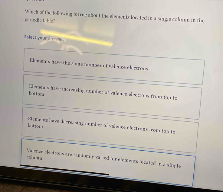 Which of the following is true about the elements located in a single column in the
periodic table?
Select your answer.
Elements have the same number of valence electrons
Elements have increasing number of valence electrons from top to
bottom
Elements have decreasing number of valence electrons from top to
bottom
column
Valence electrons are randomly varied for elements located in a single