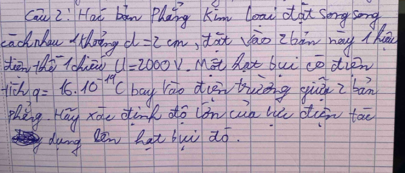 cau 2: Hai bān phāng kin yoau o gt serg song 
Lacknhau thoing d =2cm dàt vào zbm may ( h 
tān the tchān u=2000v Mst hat buì co dien 
tich q=16* 10^(-19)C bag rào dièn twànng gùā z bān 
phang kāg xào dànk dō lǒn càn lú diin tāo 
dung Ren hat buì zó.