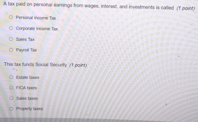 A tax paid on personal earnings from wages, interest, and investments is called (1 point)
Personal Income Tax
Corporate Income Tax
Sales Tax
Payroll Tax
This tax funds Social Security (1 point)
Estate taxes
FICA taxes
Sales taxe
Property taxes