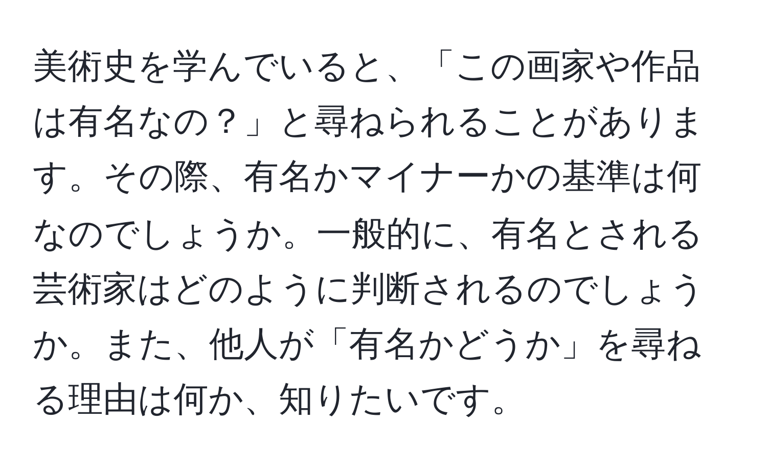 美術史を学んでいると、「この画家や作品は有名なの？」と尋ねられることがあります。その際、有名かマイナーかの基準は何なのでしょうか。一般的に、有名とされる芸術家はどのように判断されるのでしょうか。また、他人が「有名かどうか」を尋ねる理由は何か、知りたいです。