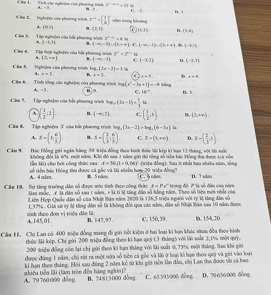 Tích các nghiệm của phương trình 2^(x^2)-2x+2=32 là
A. -3 . B. 2 . C. -2 . D. 3 .
Câu 2. Nghiệm của phương trình 3^(x-4)=( 1/9 )^x nằm trong khoảng
A. (0;1).
B. (2;3).
(1;2). D. (3;4).
Câu 3. Tập nghiệm của bắt phương trình 2^(x^2)+2x<8</tex> là
A. (-1;3). B. (-∈fty ;-3)∪ (1;+∈fty ). C. (-∈fty ;-1)∪ (3;+∈fty ). D. (-3;1).
Câu 4. Tập hợp nghiệm của bất phương trình 2^(x^2)<2^(6-x) là
A. (2;+∈fty ) B. (-∈fty ;-3) C. (-3;2) D. (-2;3)
Câu 5. Nghiệm của phương trình log _2(2x-2)=3 là
A. x=3. B. x=2. C x=5. D. x=4.
Câu 6. Tính tổng các nghiệm của phương trình log (x^2-3x+1)=-9 bằng
A. -3 . B.)9. C. 10^(-9). D. 3 .
Câu 7. Tập nghiệm của bất phương trình log _27(2x-1) là:
B. (-∈fty ;2). C.
A. )( 1/2 ;2). ( 1/2 ;5). D. (2;+∈fty ).
Câu 8. Tập nghiệm S của bất phương trình log _2(3x-2)>log _2(6-5x) là:
A. S=(1; 6/5 ). B. S=( 2/3 ; 6/5 ). C. S=(1;+∈fty ). D. S=( 2/3 ;1).
Câu 9. Bác Hồng gửi ngân hàng 50 triệu đồng theo hình thức lãi kép kì hạn 12 tháng, với lãi suất
không đổi là 6% một năm. Khi đó sau 7 năm gửi thì tổng số tiền bác Hồng thu được (cả vốn
lẫn lãi) cho bởi công thức sau: A=50.(1+0,06)' (triệu đồng). Sau ít nhất bao nhiêu năm, tồng
số tiền bác Hông thu được cả gốc và lãi nhiều hơn 70 triệu đồng?
A. 4 năm. B. 5 năm. C. § năm. D. 7 năm.
Câu 10. Sự tăng trường dân số được ước tính theo công thức A=P.e'' trong đó P là số dân của năm
làm mốc, A là dân số sau 7 năm, r là tỉ lệ tăng dân số hằng năm. Theo số liệu mới nhất của
Liên Hợp Quốc dân số của Nhật Bản năm 2020 là 126,5 triệu người với tỷ lệ tăng dân số
1,37% . Giả sử tỷ lệ tăng dân số là không đổi qua các năm, dân số Nhật Bản sau 10 năm được
tính theo đơn vị triệu dân là:
A.145,01. B. 147,97 . C. 150,39 . D. 154, 20 .
Câu 11. Chị Lan có 400 triệu đồng mang đi gửi tiết kiệm ở hai loại kì hạn khác nhau đều theo hình
thức lãi kép. Chị gửi 200 triệu đồng theo kì hạn quý (3 tháng) với lãi suất 2,1% một quý,
200 triệu đồng còn lại chị gửi theo kì hạn tháng với lãi suất 0, 73% một tháng. Sau khi gửi
được đúng 1 năm, chị rút ra một nửa số tiền cả gốc và lãi ở loại kì hạn theo quý và gửi vào loại
kì hạn theo tháng. Hỏi sau đúng 2 năm kể từ khi gửi tiền lần đầu, chị Lan thu được tất cả bao
nhiêu tiền lãi (làm tròn đến hàng nghìn)?
A. 79760000 đồng. B. 74813000 đồng. C. 65393000 đồng. D. 70656000 đồng.