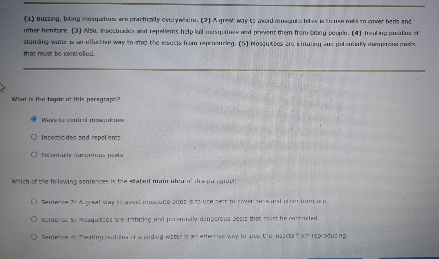(1) Buzzing, biting mosquitoes are practically everywhere. (2) A great way to avoid mosquito bites is to use nets to cover beds and
other furniture. (3) Also, insecticides and repellents help kill mosquitoes and prevent them from biting people. (4) Treating puddles of
standing water is an effective way to stop the insects from reproducing. (5) Mosquitoes are irritating and potentially dangerous pests
that must be controlled.
What is the topic of this paragraph?
Ways to control mosquitoes
Insecticides and repellents
Potentially dangerous pests
Which of the following sentences is the stated main idea of this paragraph?
Sentence 2: A great way to avoid mosquito bites is to use nets to cover beds and other furniture.
Sentence 5: Mosquitoes are irritating and potentially dangerous pests that must be controlled.
Sentence 4: Treating puddles of standing water is an effective way to stop the insects from reproducing.