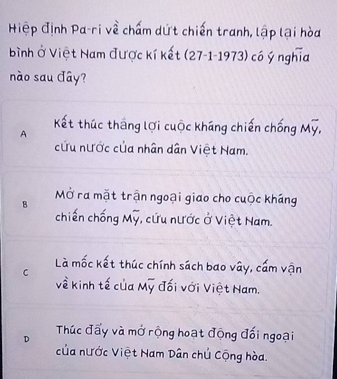 Hiệp định Pa-ri về chấm dứt chiến tranh, lập lại hòa
bình ở Việt Nam được kí kết (27-1-1973) có ý nghĩa
ào sau đây?
Kết thúc thắng lợi cuộc kháng chiến chống Mỹ,
A
cứu nước của nhân dân Việt Nam.
MỞ ra mặt trận ngoại giao cho cuộc kháng
B
chiến chống Mỹ, cứu nước ở Việt Nam.
Là mốc kết thúc chính sách bao vây, cấm vận
C
về kinh tế của Mỹ đối với Việt Nam.
D Thúc đẩy và mở rộng hoạt động đối ngoại
của nước Việt Nam Dân chủ Cộng hòa.