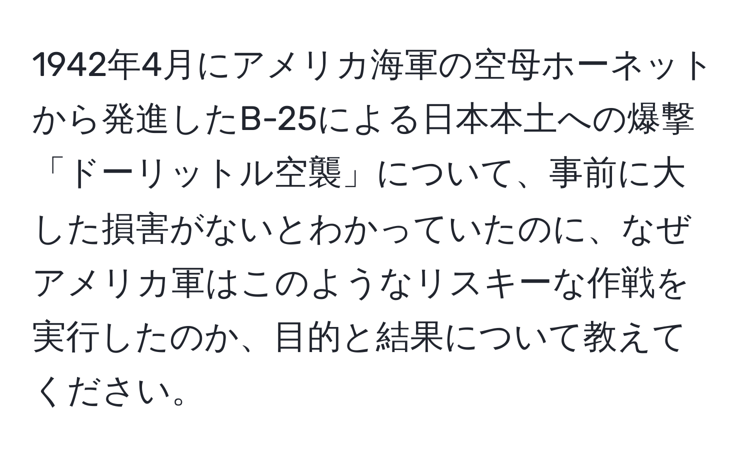 1942年4月にアメリカ海軍の空母ホーネットから発進したB-25による日本本土への爆撃「ドーリットル空襲」について、事前に大した損害がないとわかっていたのに、なぜアメリカ軍はこのようなリスキーな作戦を実行したのか、目的と結果について教えてください。