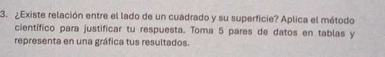 ¿Existe relación entre el lado de un cuadrado y su superficie? Aplica el método 
científico para justificar tu respuesta. Toma 5 pares de datos en tablas y 
representa en una gráfica tus resultados.