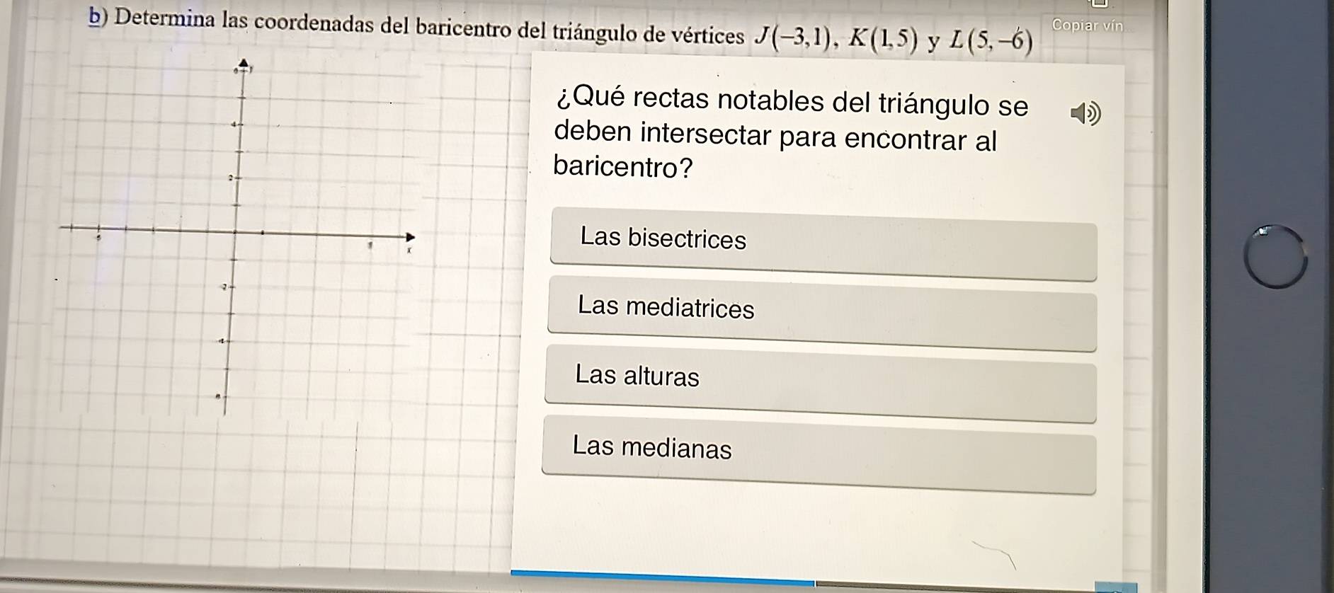 Determina las coordenadas del baricentro del triángulo de vértices J(-3,1), K(1,5) y L(5,-6) Copiar vín
¿Qué rectas notables del triángulo se
deben intersectar para encontrar al
baricentro?
Las bisectrices
Las mediatrices
Las alturas
Las medianas