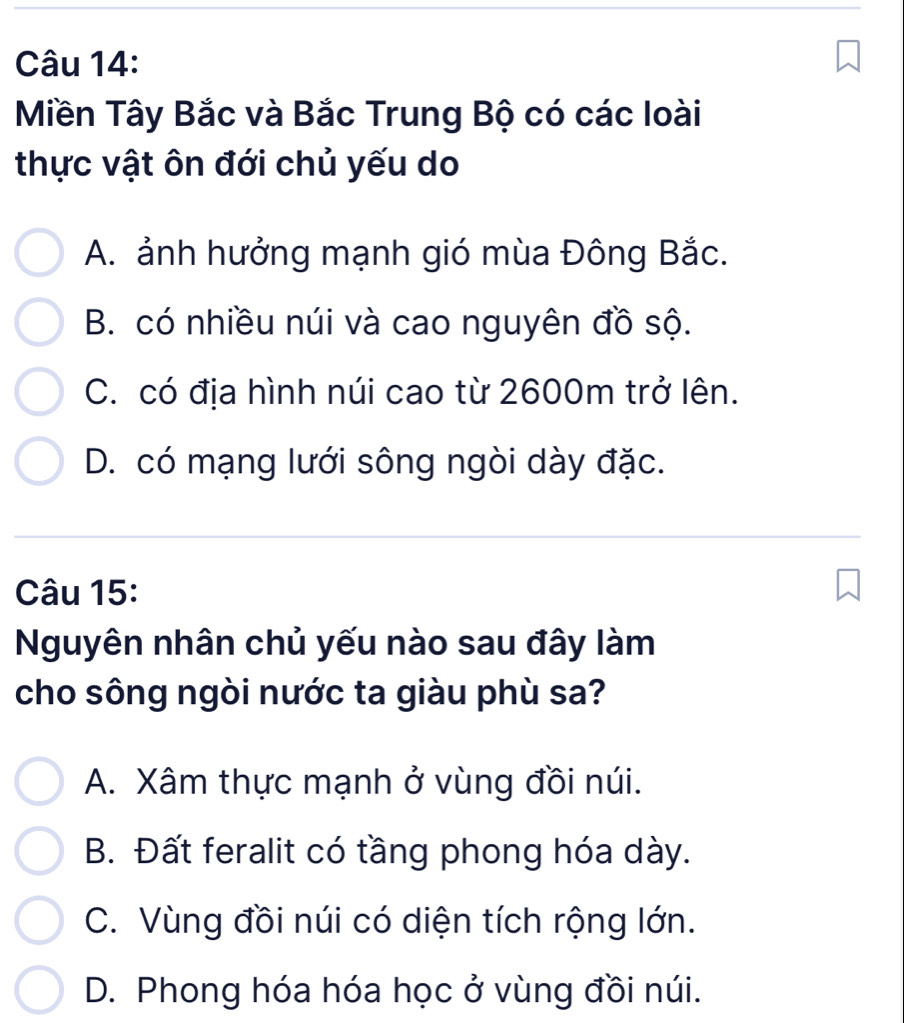 Miền Tây Bắc và Bắc Trung Bộ có các loài
thực vật ôn đới chủ yếu do
A. ảnh hưởng mạnh gió mùa Đông Bắc.
B. có nhiều núi và cao nguyên đồ sộ.
C. có địa hình núi cao từ 2600m trở lên.
D. có mạng lưới sông ngòi dày đặc.
Câu 15:
Nguyên nhân chủ yếu nào sau đây làm
cho sông ngòi nước ta giàu phù sa?
A. Xâm thực mạnh ở vùng đồi núi.
B. Đất feralit có tầng phong hóa dày.
C. Vùng đồi núi có diện tích rộng lớn.
D. Phong hóa hóa học ở vùng đồi núi.